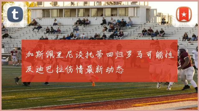 加斯佩里尼谈托蒂回归罗马可能性及迪巴拉伤情最新动态