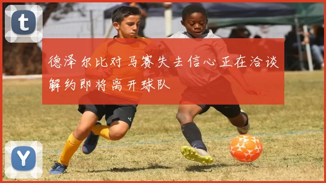 德泽尔比对马赛失去信心正在洽谈解约即将离开球队