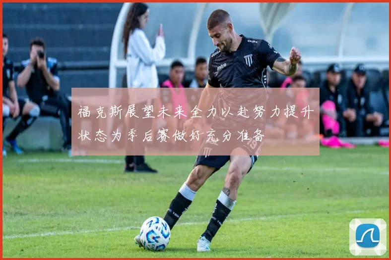 福克斯展望未来全力以赴努力提升状态为季后赛做好充分准备