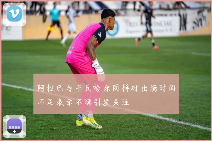 阿拉巴与卡瓦哈尔同样对出场时间不足表示不满引发关注