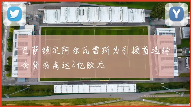巴萨锁定阿尔瓦雷斯为引援首选转会费或高达2亿欧元