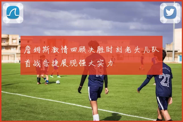 詹姆斯激情回顾决胜时刻老头儿队首战告捷展现强大实力