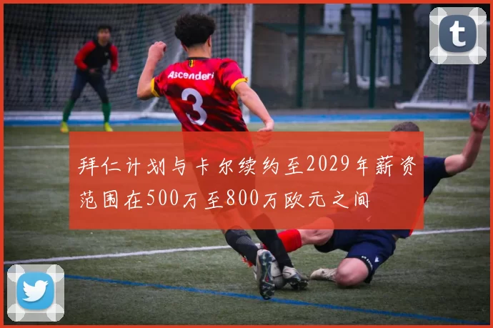拜仁计划与卡尔续约至2029年薪资范围在500万至800万欧元之间