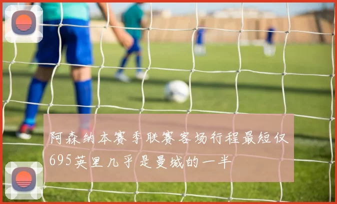 阿森纳本赛季联赛客场行程最短仅695英里几乎是曼城的一半