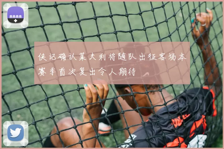 侠记确认莱夫利将随队出征客场本赛季首次复出令人期待