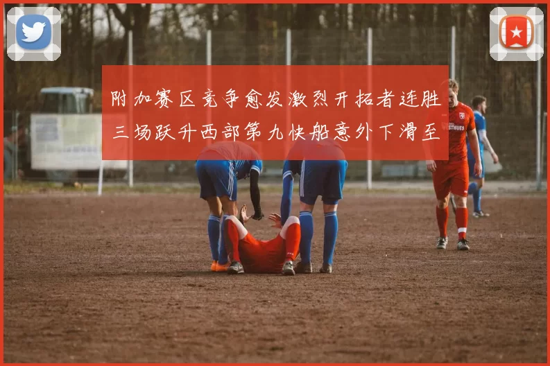 附加赛区竞争愈发激烈开拓者连胜三场跃升西部第九快船意外下滑至第十