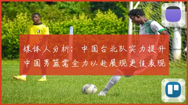 媒体人分析：中国台北队实力提升中国男篮需全力以赴展现更佳表现