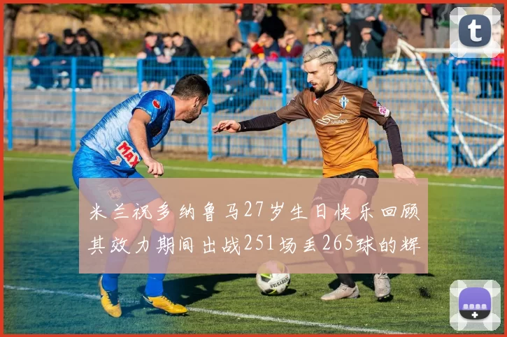 米兰祝多纳鲁马27岁生日快乐回顾其效力期间出战251场丢265球的辉煌历程