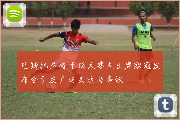 巴斯托尼将于明天零点出席欧冠发布会引发广泛关注与争议
