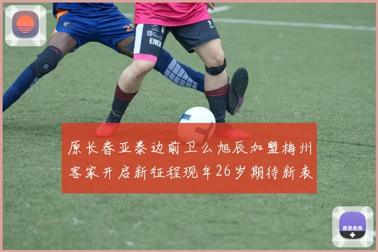 原长春亚泰边前卫么旭辰加盟梅州客家开启新征程现年26岁期待新表现
