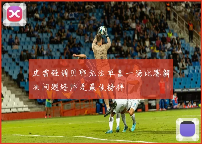 皮雷强调贝耶无法单靠一场比赛解决问题塔帅是最佳榜样