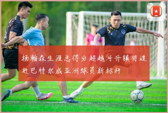 杨瀚森生涯总得分超越河升镇将追赶巴特尔成亚洲球员新标杆