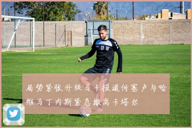 局势紧张升级马卡报道何塞卢与哈维马丁内斯紧急撤离卡塔尔