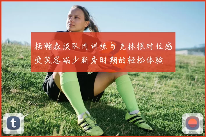 杨瀚森谈队内训练与克林根对位感受笑容减少新秀时期的轻松体验