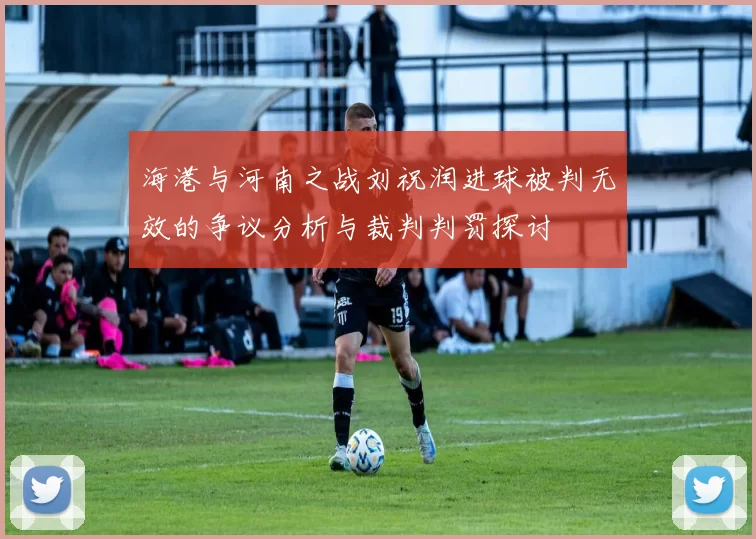 海港与河南之战刘祝润进球被判无效的争议分析与裁判判罚探讨