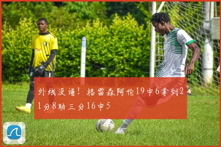 外线没谱！格雷森阿伦19中6拿到21分8助三分16中5