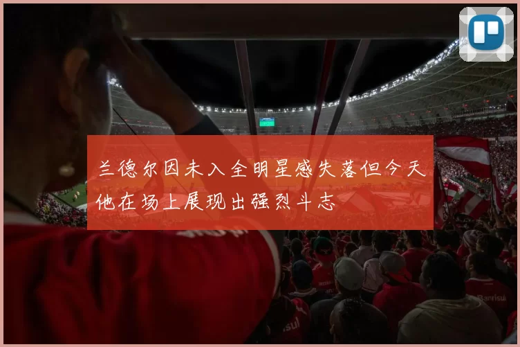 兰德尔因未入全明星感失落但今天他在场上展现出强烈斗志