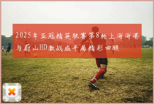 2025年亚冠精英联赛第8轮上海海港与蔚山HD激战成平局精彩回顾