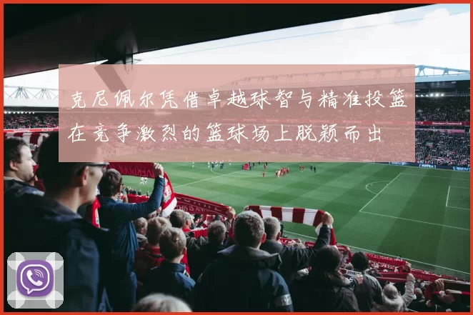 克尼佩尔凭借卓越球智与精准投篮在竞争激烈的篮球场上脱颖而出