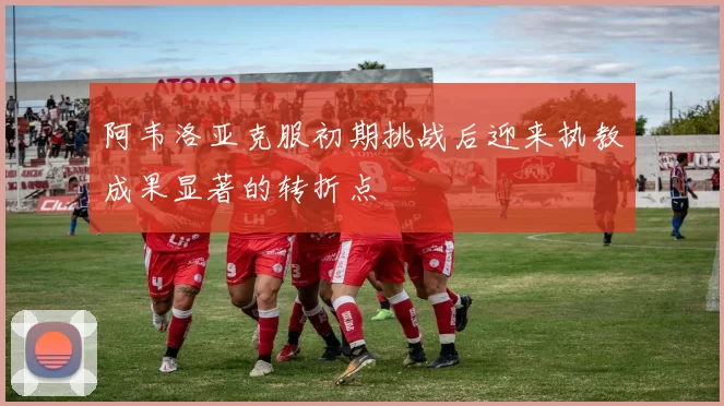 阿韦洛亚克服初期挑战后迎来执教成果显著的转折点