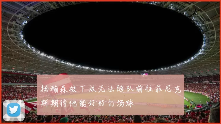 杨瀚森被下放无法随队前往菲尼克斯期待他能好好打场球
