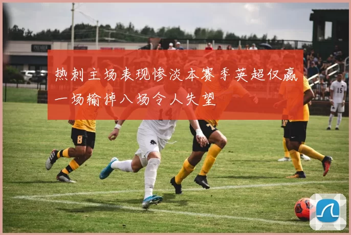 热刺主场表现惨淡本赛季英超仅赢一场输掉八场令人失望