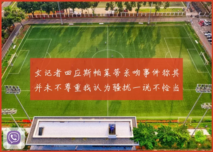 女记者回应斯帕莱蒂亲吻事件称其并未不尊重我认为骚扰一说不恰当