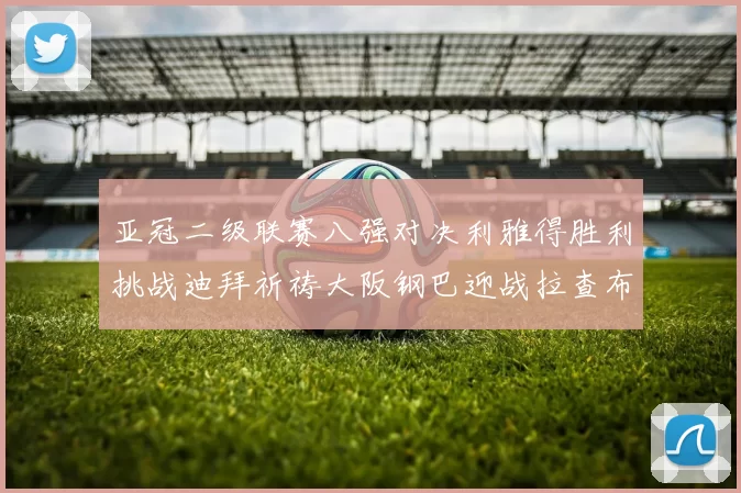 亚冠二级联赛八强对决利雅得胜利挑战迪拜祈祷大阪钢巴迎战拉查布里府