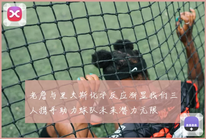 老詹与里夫斯化学反应渐显我们三人携手助力球队未来潜力无限