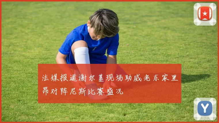 法媒报道谢尔基现场助威老东家里昂对阵尼斯比赛盛况
