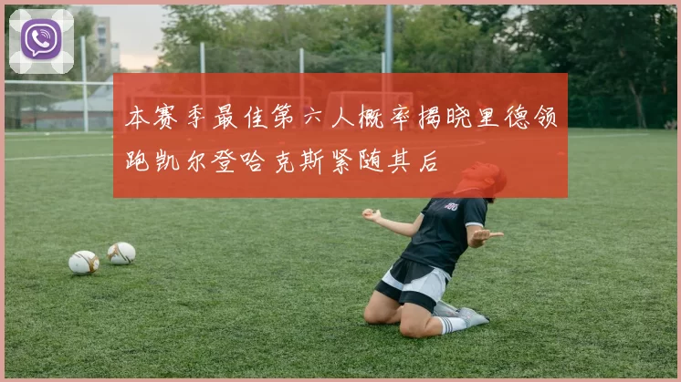 本赛季最佳第六人概率揭晓里德领跑凯尔登哈克斯紧随其后