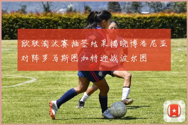 欧联淘汰赛抽签结果揭晓博洛尼亚对阵罗马斯图加特迎战波尔图