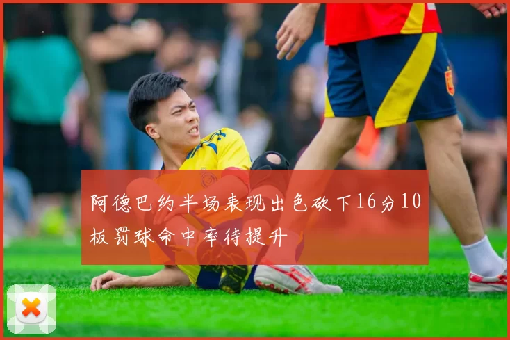 阿德巴约半场表现出色砍下16分10板罚球命中率待提升